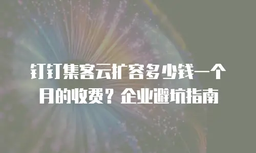 钉钉集客云扩容多少钱一个月的收费？企业避坑指南
