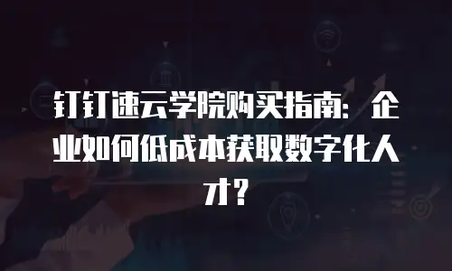 钉钉速云学院购买指南：企业如何低成本获取数字化人才？