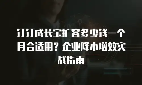 钉钉成长宝扩容多少钱一个月合适用？企业降本增效实战指南