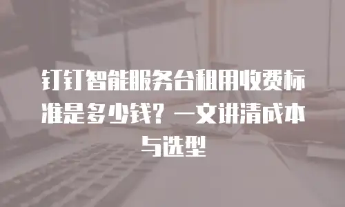 钉钉智能服务台租用收费标准是多少钱？一文讲清成本与选型