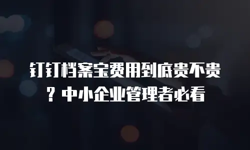 钉钉档案宝费用到底贵不贵？中小企业管理者必看