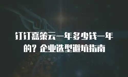 钉钉嘉策云一年多少钱一年的？企业选型避坑指南