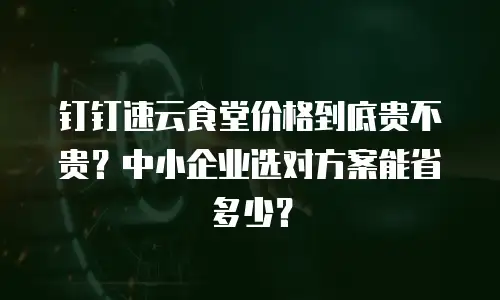 钉钉速云食堂价格到底贵不贵？中小企业选对方案能省多少？