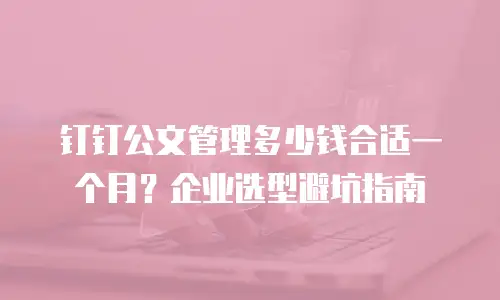 钉钉公文管理多少钱合适一个月？企业选型避坑指南