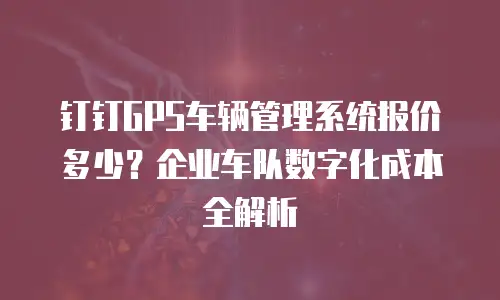 钉钉GPS车辆管理系统报价多少？企业车队数字化成本全解析