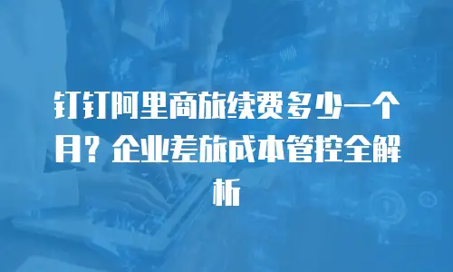 钉钉阿里商旅续费多少一个月？企业差旅成本管控全解析