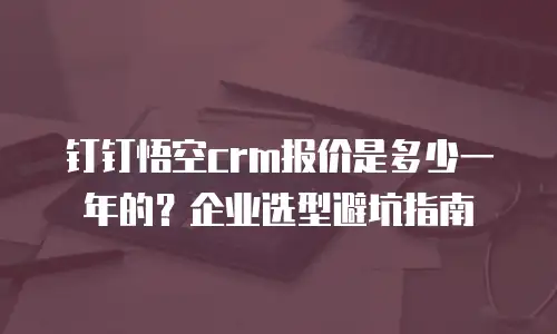 钉钉悟空crm报价是多少一年的？企业选型避坑指南