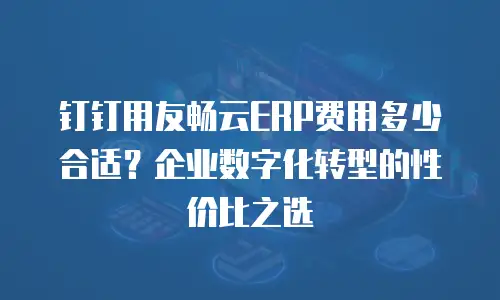 钉钉用友畅云ERP费用多少合适？企业数字化转型的性价比之选