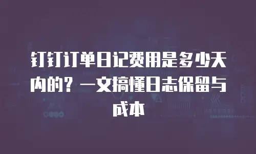 钉钉订单日记费用是多少天内的？一文搞懂日志保留与成本