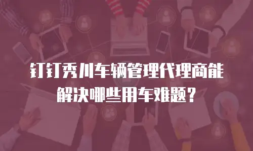 钉钉秀川车辆管理代理商能解决哪些用车难题？