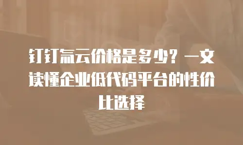 钉钉氚云价格是多少？一文读懂企业低代码平台的性价比选择