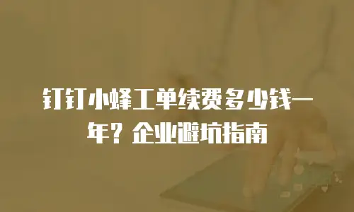 钉钉小蜂工单续费多少钱一年？企业避坑指南