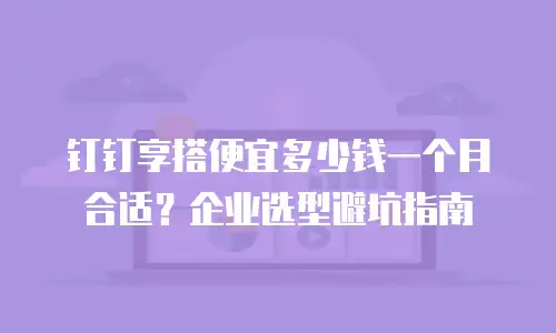 钉钉享搭便宜多少钱一个月合适？企业选型避坑指南