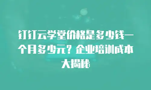 钉钉云学堂价格是多少钱一个月多少元？企业培训成本大揭秘