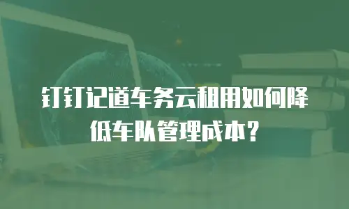 钉钉记道车务云租用如何降低车队管理成本？