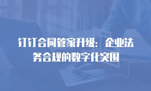 钉钉合同管家升级：企业法务合规的数字化突围