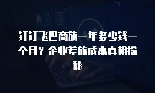 钉钉飞巴商旅一年多少钱一个月？企业差旅成本真相揭秘