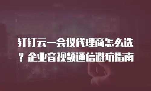 钉钉云一会议代理商怎么选？企业音视频通信避坑指南