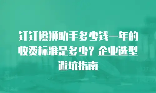 钉钉橙狮助手多少钱一年的收费标准是多少？企业选型避坑指南