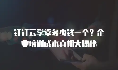 钉钉云学堂多少钱一个？企业培训成本真相大揭秘