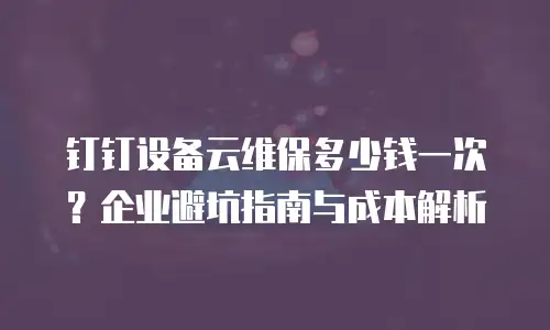钉钉设备云维保多少钱一次？企业避坑指南与成本解析