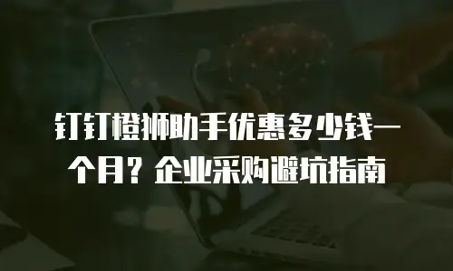 钉钉橙狮助手优惠多少钱一个月？企业采购避坑指南