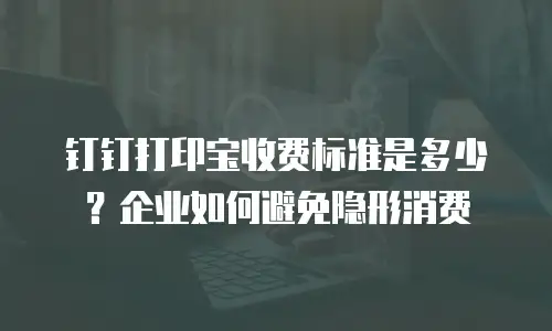 钉钉打印宝收费标准是多少？企业如何避免隐形消费