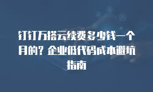 钉钉万搭云续费多少钱一个月的？企业低代码成本避坑指南