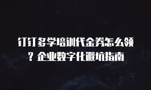 钉钉多学培训代金券怎么领？企业数字化避坑指南
