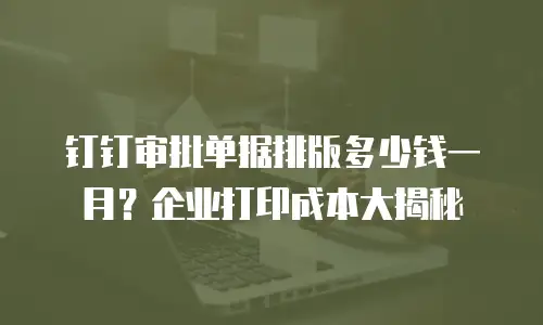 钉钉审批单据排版多少钱一月？企业打印成本大揭秘