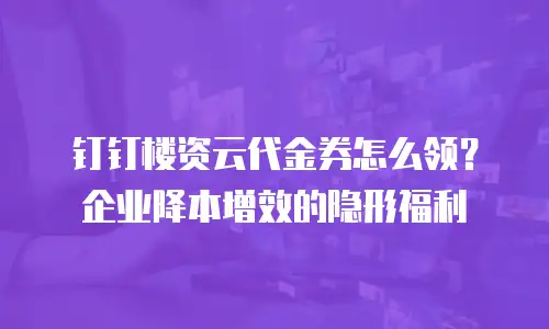 钉钉楼资云代金券怎么领？企业降本增效的隐形福利