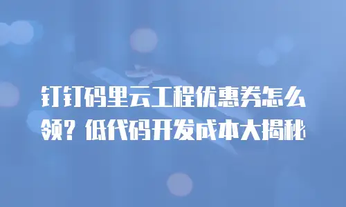 钉钉码里云工程优惠券怎么领？低代码开发成本大揭秘