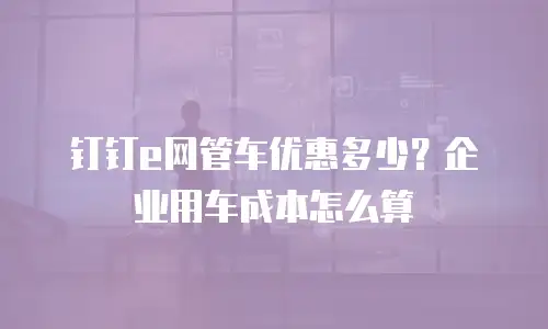 钉钉e网管车优惠多少？企业用车成本怎么算