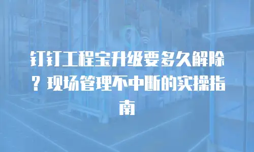 钉钉工程宝升级要多久解除？现场管理不中断的实操指南