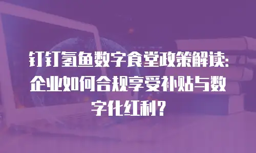 钉钉氢鱼数字食堂政策解读：企业如何合规享受补贴与数字化红利？