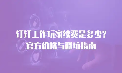 钉钉工作玩家续费是多少？官方价格与避坑指南