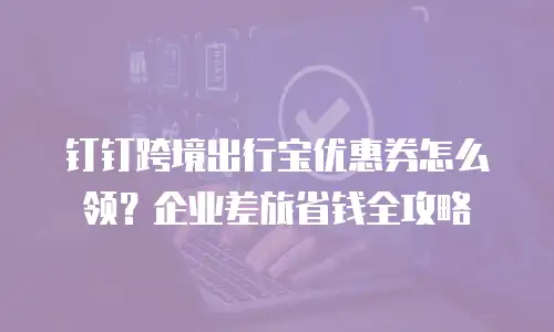 钉钉跨境出行宝优惠券怎么领？企业差旅省钱全攻略