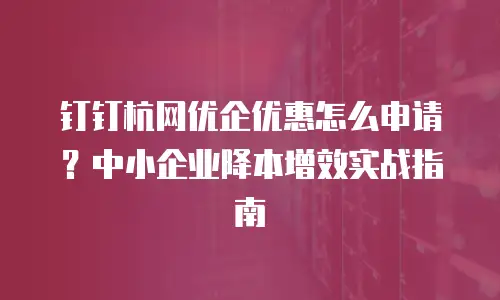 钉钉杭网优企优惠怎么申请？中小企业降本增效实战指南