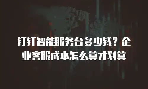 钉钉智能服务台多少钱？企业客服成本怎么算才划算