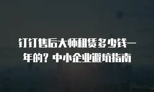 钉钉售后大师租赁多少钱一年的？中小企业避坑指南