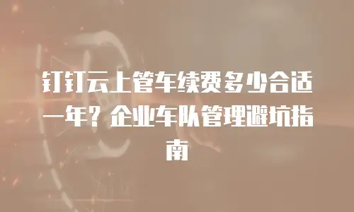 钉钉云上管车续费多少合适一年？企业车队管理避坑指南