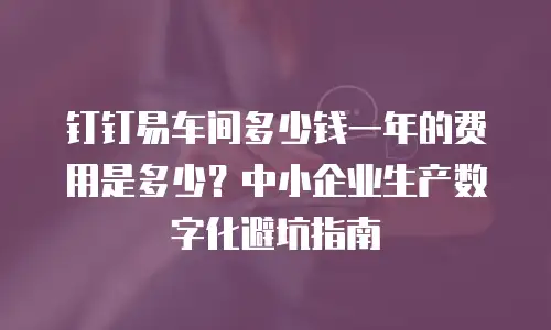 钉钉易车间多少钱一年的费用是多少？中小企业生产数字化避坑指南