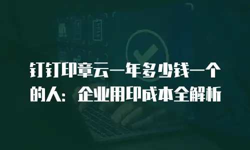 钉钉印章云一年多少钱一个的人：企业用印成本全解析