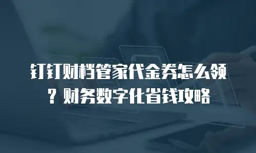 钉钉财档管家代金券怎么领？财务数字化省钱攻略