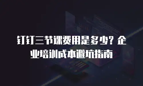 钉钉三节课费用是多少？企业培训成本避坑指南