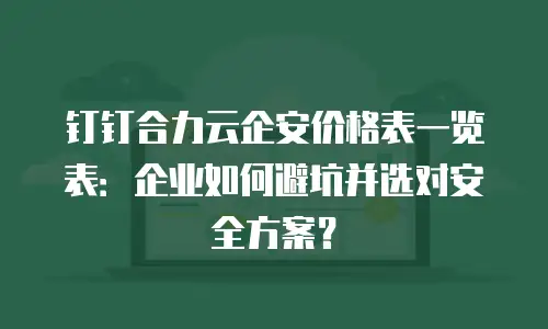 钉钉合力云企安价格表一览表：企业如何避坑并选对安全方案？