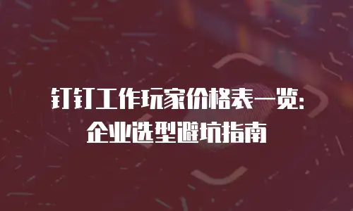 钉钉工作玩家价格表一览：企业选型避坑指南