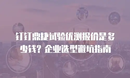 钉钉鼎捷试验优测报价是多少钱？企业选型避坑指南
