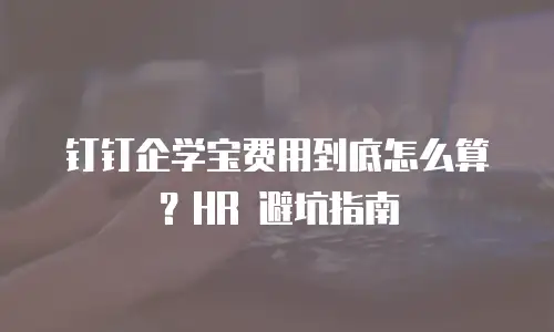 钉钉企学宝费用到底怎么算？HR 避坑指南