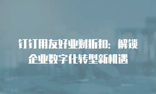 钉钉用友好业财折扣：解锁企业数字化转型新机遇